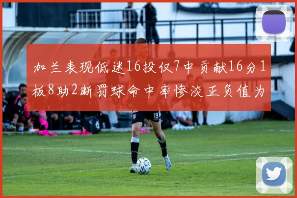 加兰表现低迷16投仅7中贡献16分1板8助2断罚球命中率惨淡正负值为负24