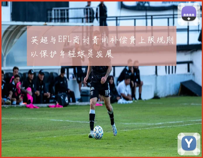 英超与EFL商讨青训补偿费上限规则以保护年轻球员发展