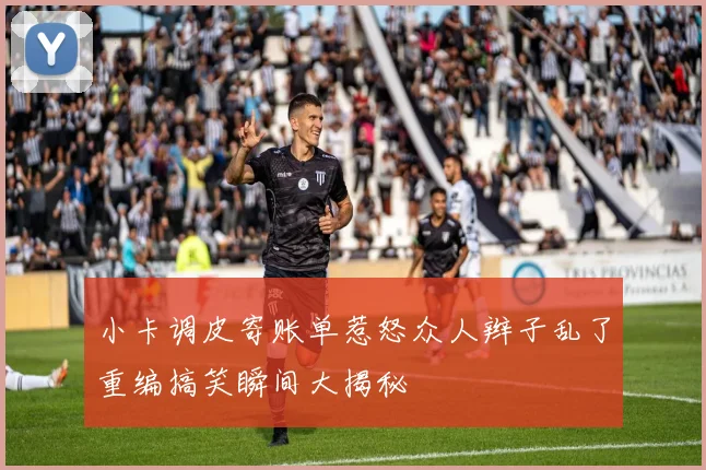 小卡调皮寄账单惹怒众人辫子乱了重编搞笑瞬间大揭秘