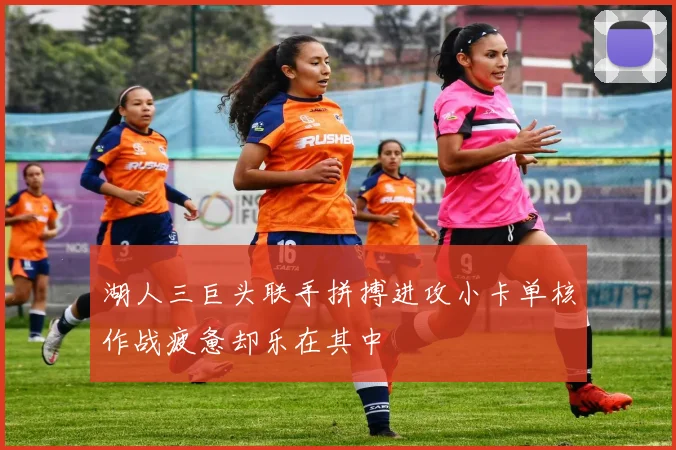 湖人三巨头联手拼搏进攻小卡单核作战疲惫却乐在其中