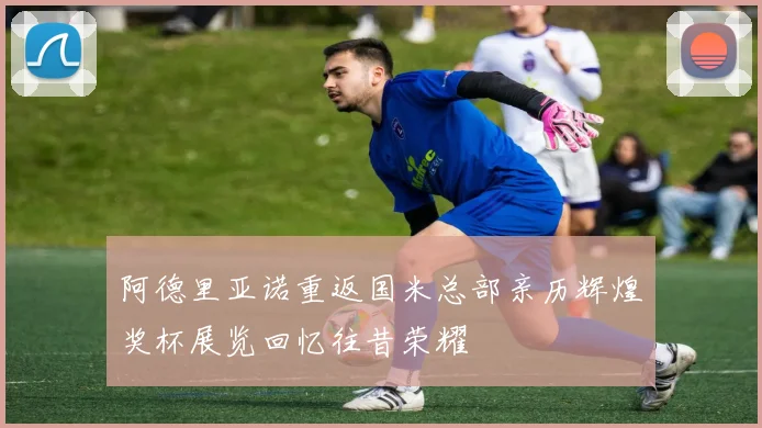 阿德里亚诺重返国米总部亲历辉煌奖杯展览回忆往昔荣耀
