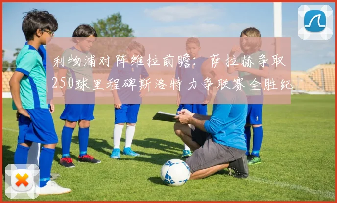 利物浦对阵维拉前瞻：萨拉赫争取250球里程碑斯洛特力争联赛全胜纪录