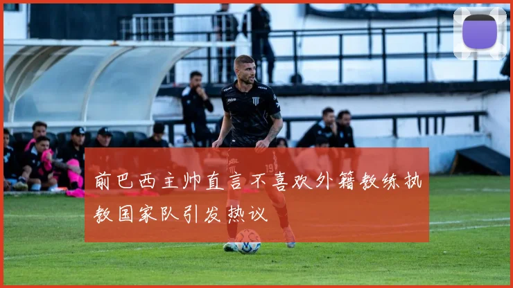 前巴西主帅直言不喜欢外籍教练执教国家队引发热议