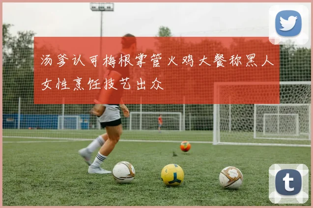 汤爹认可梅根掌管火鸡大餐称黑人女性烹饪技艺出众
