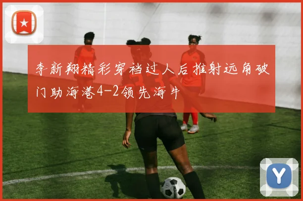 李新翔精彩穿裆过人后推射远角破门助海港4-2领先海牛