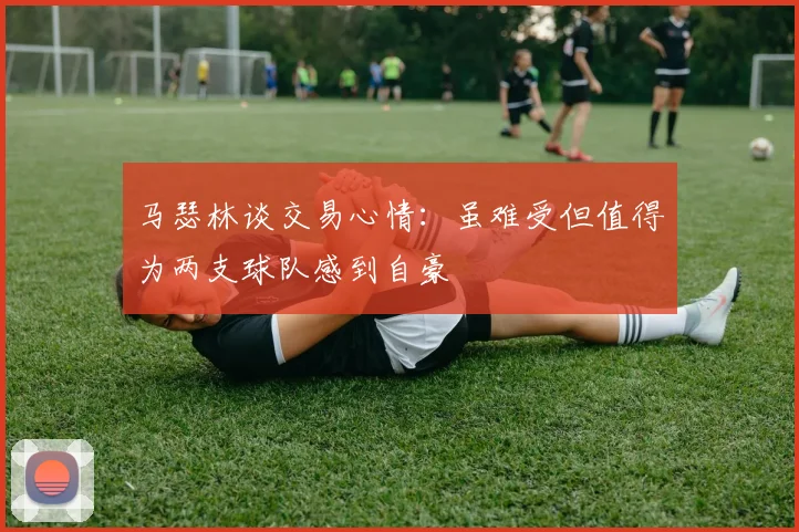 马瑟林谈交易心情：虽难受但值得为两支球队感到自豪