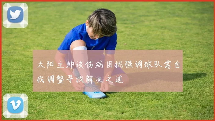 太阳主帅谈伤病困扰强调球队需自我调整寻找解决之道