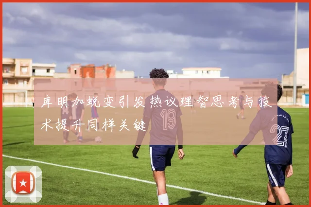 库明加蜕变引发热议理智思考与技术提升同样关键