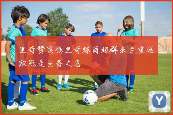 里奇赞莫德里奇球商超群米兰重返欧冠是当务之急