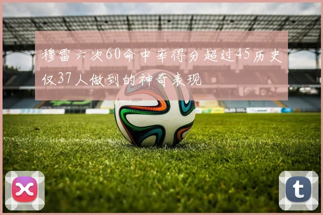 穆雷六次60命中率得分超过45历史仅37人做到的神奇表现