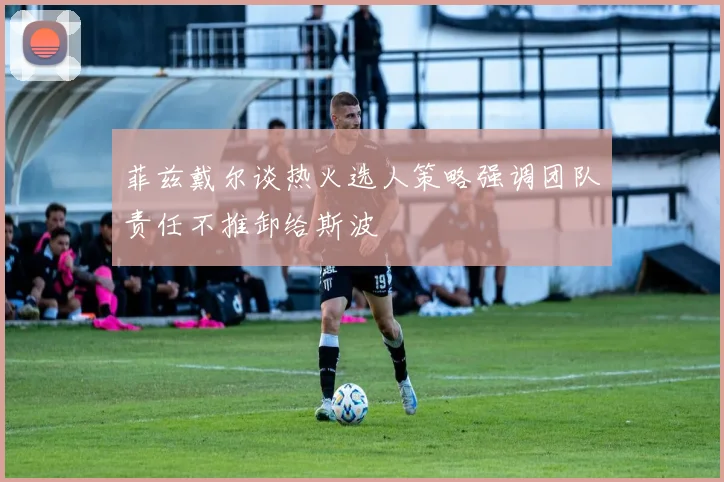 菲兹戴尔谈热火选人策略强调团队责任不推卸给斯波