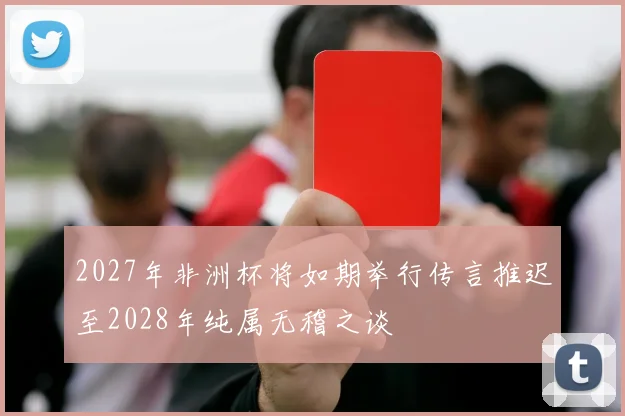 2027年非洲杯将如期举行传言推迟至2028年纯属无稽之谈
