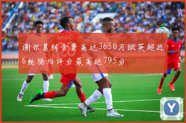 谢尔基转会费高达3650万欧英超近6轮场均评分最高达795分