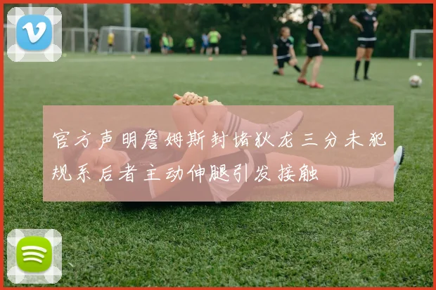 官方声明詹姆斯封堵狄龙三分未犯规系后者主动伸腿引发接触