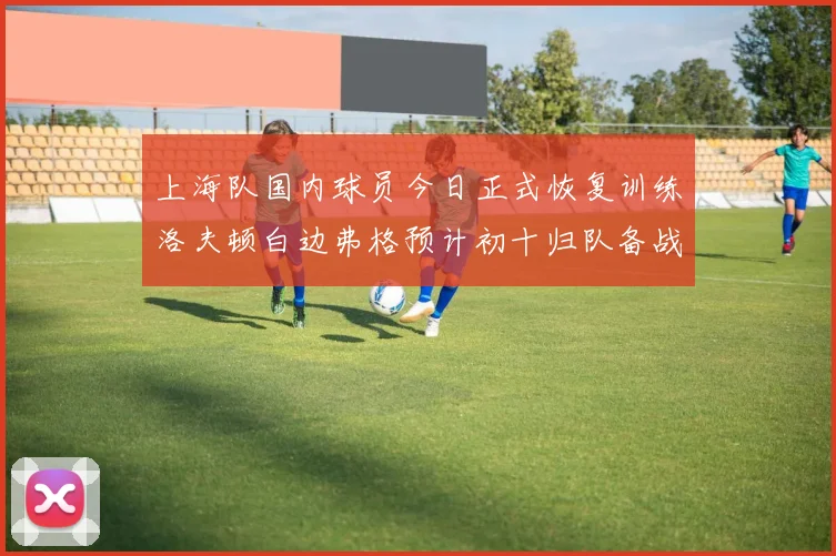 上海队国内球员今日正式恢复训练洛夫顿白边弗格预计初十归队备战新赛季