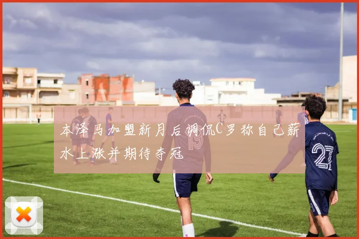 本泽马加盟新月后调侃C罗称自己薪水上涨并期待夺冠