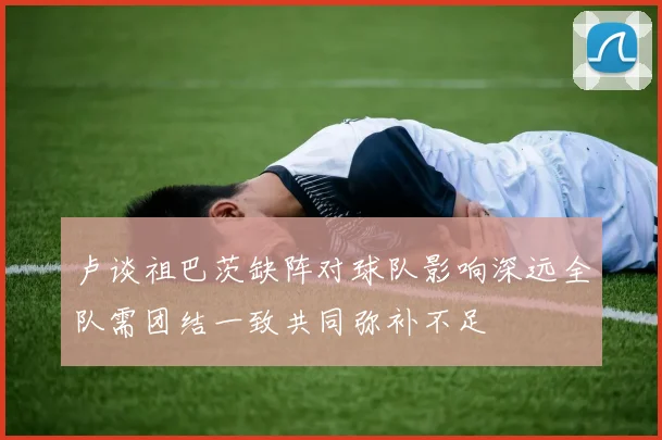 卢谈祖巴茨缺阵对球队影响深远全队需团结一致共同弥补不足