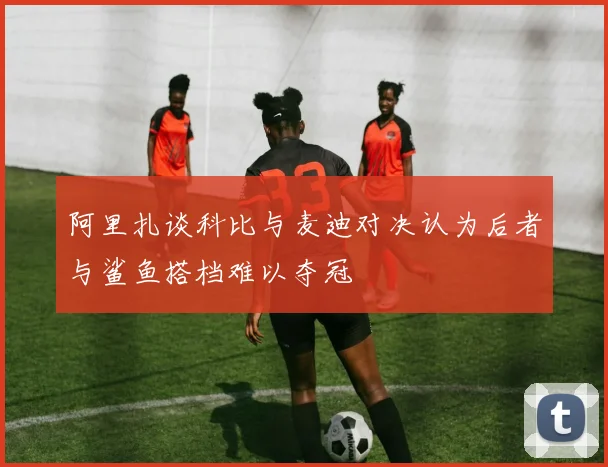 阿里扎谈科比与麦迪对决认为后者与鲨鱼搭档难以夺冠