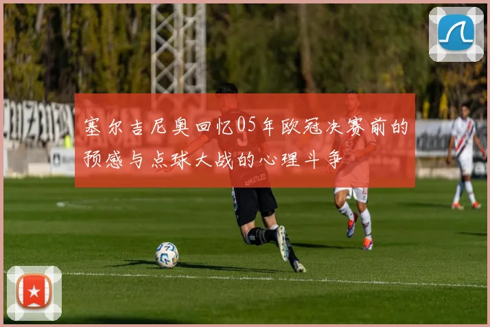 塞尔吉尼奥回忆05年欧冠决赛前的预感与点球大战的心理斗争