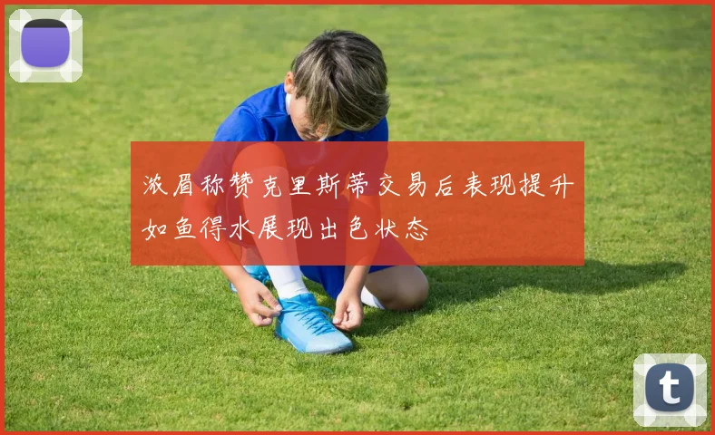 浓眉称赞克里斯蒂交易后表现提升如鱼得水展现出色状态