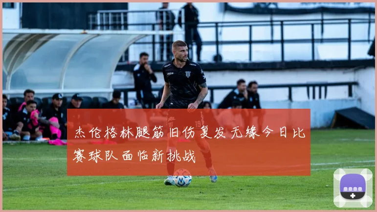 杰伦格林腿筋旧伤复发无缘今日比赛球队面临新挑战