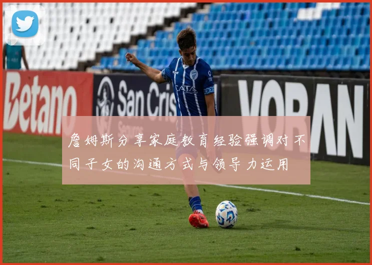 詹姆斯分享家庭教育经验强调对不同子女的沟通方式与领导力运用