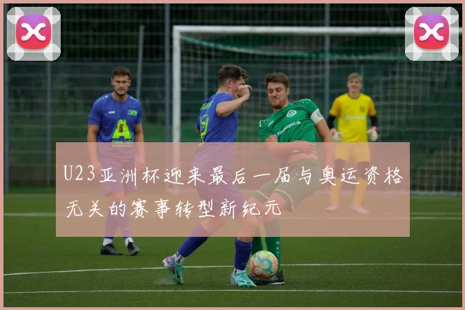 U23亚洲杯迎来最后一届与奥运资格无关的赛事转型新纪元