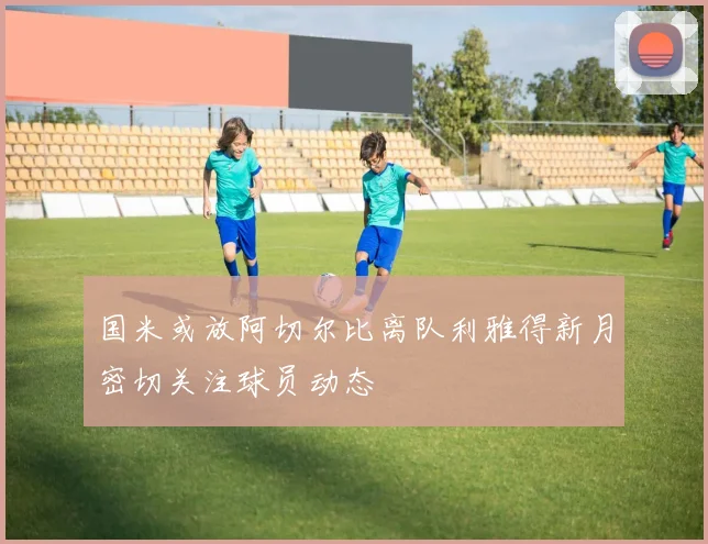 国米或放阿切尔比离队利雅得新月密切关注球员动态