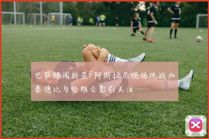 巴萨绯闻新星F阿斯拉尼现场观战加泰德比与哈维合影引关注