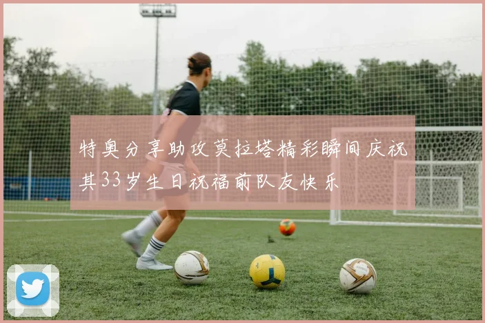 特奥分享助攻莫拉塔精彩瞬间庆祝其33岁生日祝福前队友快乐