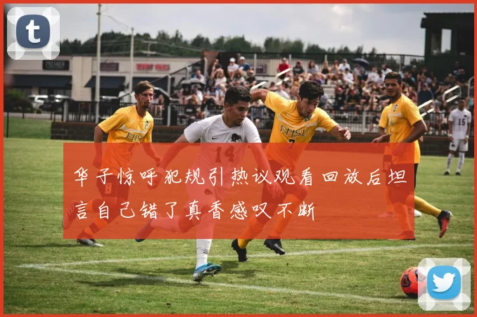 华子惊呼犯规引热议观看回放后坦言自己错了真香感叹不断